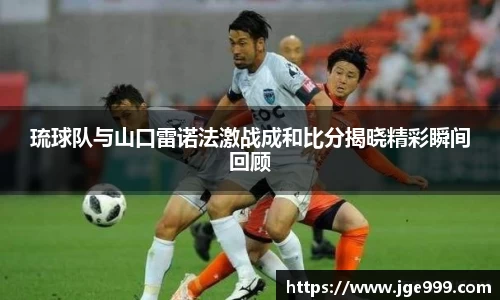 琉球队与山口雷诺法激战成和比分揭晓精彩瞬间回顾
