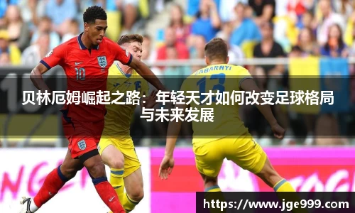 贝林厄姆崛起之路：年轻天才如何改变足球格局与未来发展