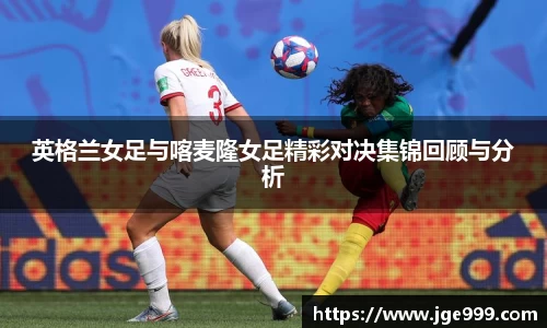 英格兰女足与喀麦隆女足精彩对决集锦回顾与分析